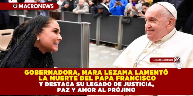 GOBERNADORA, MARA LEZAMA LAMENTÓ LA MUERTE DEL PAPA FRANCISCO; DESTACÓ SU LEGADO DE JUSTICIA, PAZ Y AMOR AL PRÓJIMO