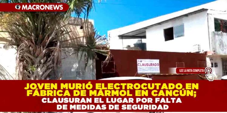 JOVEN MURIÓ ELECTROCUTADO EN FÁBRICA DE MÁRMOL EN CANCÚN; CLAUSURAN EL LUGAR POR FALTA DE MEDIDAS DE SEGURIDAD