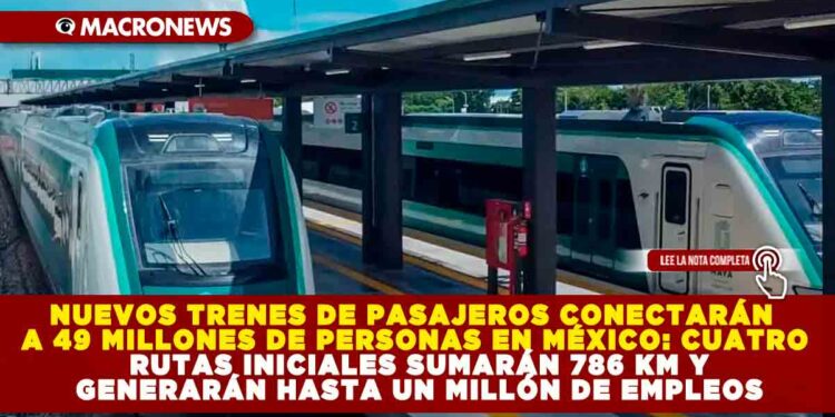 NUEVOS TRENES DE PASAJEROS CONECTARÁN A 49 MILLONES DE PERSONAS EN MÉXICO: CUATRO RUTAS INICIALES SUMARÁN 786 KM Y GENERARÁN HASTA UN MILLÓN DE EMPLEOS