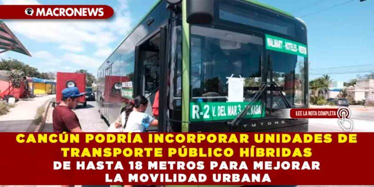 CANCÚN PODRÍA INCORPORAR UNIDADES DE TRANSPORTE PÚBLICO HÍBRIDAS DE HASTA 18 METROS PARA MEJORAR LA MOVILIDAD URBANA