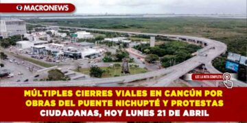 MÚLTIPLES CIERRES VIALES EN CANCÚN POR OBRAS DEL PUENTE NICHUPTÉ Y PROTESTAS CIUDADANAS, HOY LUNES 21 DE ABRIL