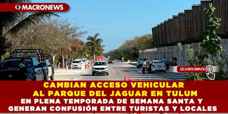 CAMBIAN ACCESO VEHICULAR AL PARQUE DEL JAGUAR EN TULUM EN PLENA TEMPORADA DE SEMANA SANTA Y GENERAN CONFUSIÓN ENTRE TURISTAS Y LOCALES