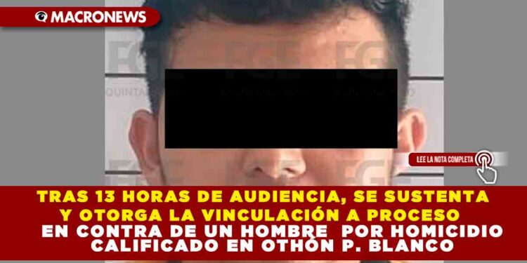TRAS 13 HORAS DE AUDIENCIA, SE SUSTENTA Y OTORGA LA VINCULACIÓN A PROCESO EN CONTRA DE UN HOMBRE  POR HOMICIDIO CALIFICADO EN OTHÓN P. BLANCO