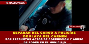 SEPARAN DEL CARGO A POLICÍAS DE PLAYA DEL CARMEN POR PRESUNTOS ACTOS DE CORRUPCIÓN Y ABUSO DE PODER EN EL MUNICIPIO