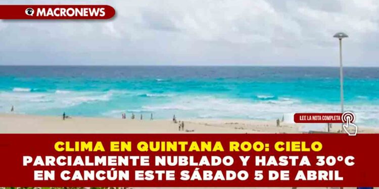 CLIMA EN QUINTANA ROO: CIELO PARCIALMENTE NUBLADO Y HASTA 30°C EN CANCÚN ESTE SÁBADO 5 DE ABRIL