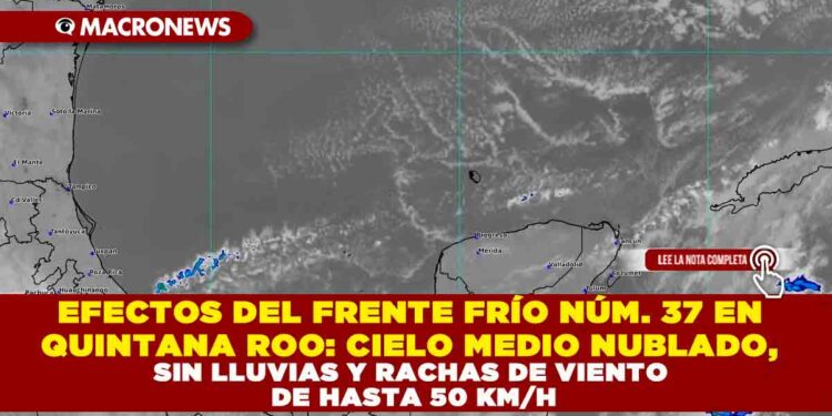 EFECTOS DEL FRENTE FRÍO NÚM. 37 EN QUINTANA ROO: CIELO MEDIO NUBLADO, SIN LLUVIAS Y RACHAS DE VIENTO DE HASTA 50 KM/H
