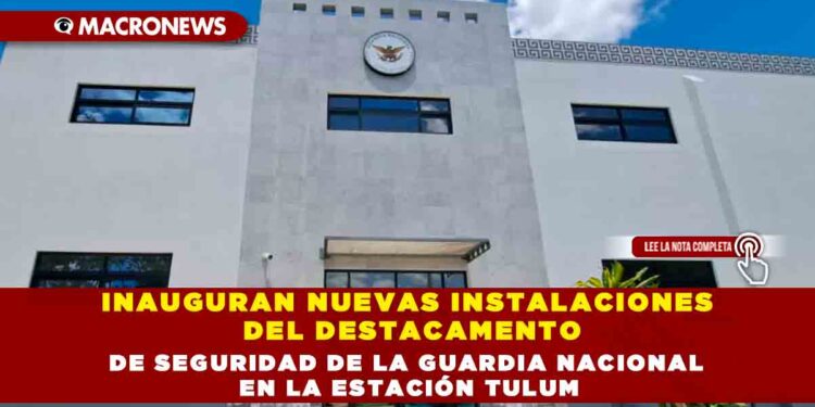 INAUGURAN NUEVAS INSTALACIONES DEL DESTACAMENTO DE SEGURIDAD DE LA GUARDIA NACIONAL EN LA ESTACIÓN TULUM