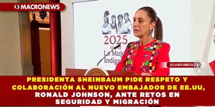 PRESIDENTA SHEINBAUM PIDE RESPETO Y COLABORACIÓN AL NUEVO EMBAJADOR DE EE.UU, RONALD JOHNSON, ANTE RETOS EN SEGURIDAD Y MIGRACIÓN
