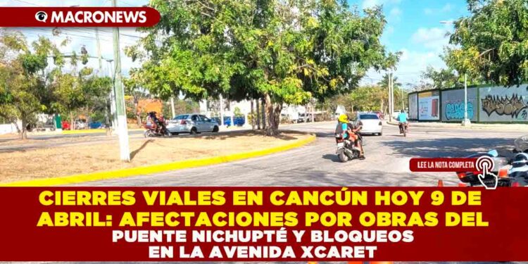 CIERRES VIALES EN CANCÚN HOY 9 DE ABRIL: AFECTACIONES POR OBRAS DEL PUENTE NICHUPTÉ Y BLOQUEOS EN LA AVENIDA XCARET