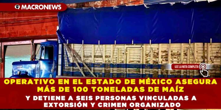 OPERATIVO EN EL ESTADO DE MÉXICO ASEGURA MÁS DE 100 TONELADAS DE MAÍZ Y DETIENE A SEIS PERSONAS VINCULADAS A EXTORSIÓN Y CRIMEN ORGANIZADO