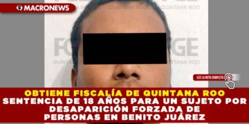 OBTIENE FISCALÍA DE QUINTANA ROO SENTENCIA DE 18 AÑOS PARA UN SUJETO POR DESAPARICIÓN FORZADA DE PERSONAS EN BENITO JUÁREZ