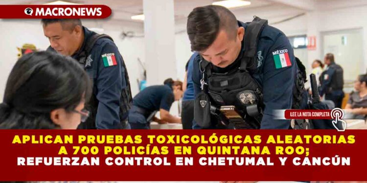 APLICAN PRUEBAS TOXICOLÓGICAS ALEATORIAS A 700 POLICÍAS EN QUINTANA ROO; REFUERZAN CONTROL EN CHETUMAL Y CANCÚN