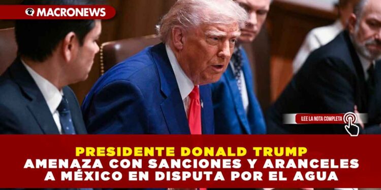 PRESIDENTE DONALD TRUMP AMENAZA CON SANCIONES Y ARANCELES A MÉXICO EN DISPUTA POR EL AGUA
