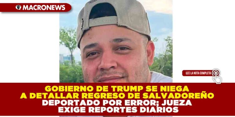 GOBIERNO DE TRUMP SE NIEGA A DETALLAR REGRESO DE SALVADOREÑO DEPORTADO POR ERROR; JUEZA EXIGE REPORTES DIARIOS