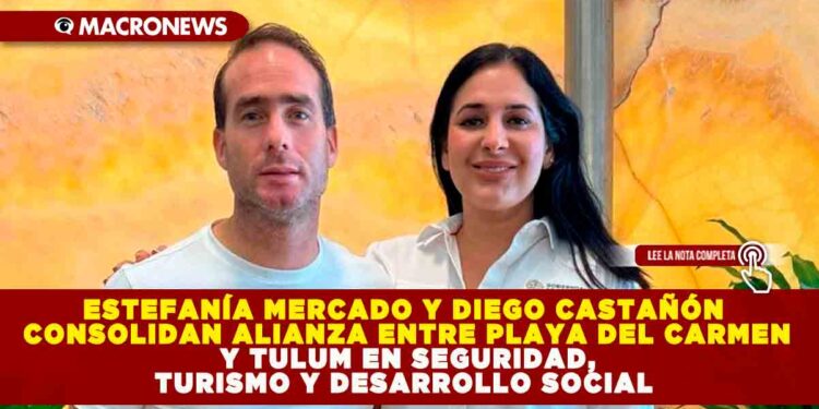 ESTEFANÍA MERCADO Y DIEGO CASTAÑÓN CONSOLIDAN ALIANZA ENTRE PLAYA DEL CARMEN Y TULUM EN SEGURIDAD, TURISMO Y DESARROLLO SOCIAL