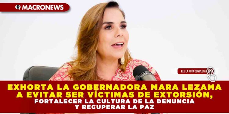 EXHORTA LA GOBERNADORA MARA LEZAMA A EVITAR SER VÍCTIMAS DE EXTORSIÓN, FORTALECER LA CULTURA DE LA DENUNCIA Y RECUPERAR LA PAZ