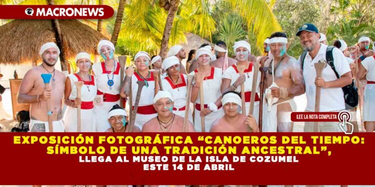EXPOSICIÓN FOTOGRÁFICA “CANOEROS DEL TIEMPO: SÍMBOLO DE UNA TRADICIÓN ANCESTRAL”, LLEGA AL MUSEO DE LA ISLA DE COZUMEL ESTE 14 DE ABRIL