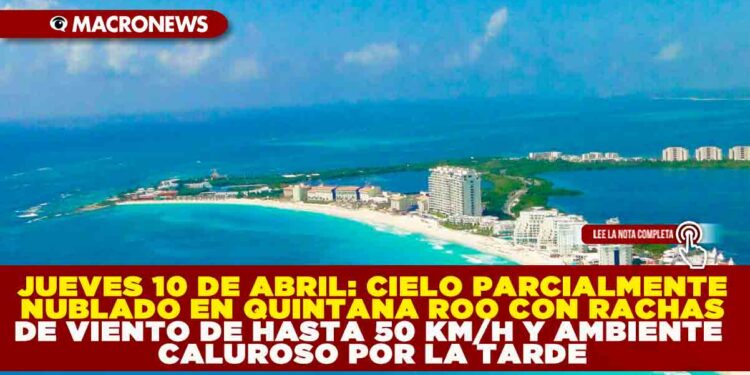 JUEVES 10 DE ABRIL: CIELO PARCIALMENTE NUBLADO EN QUINTANA ROO CON RACHAS DE VIENTO DE HASTA 50 KM/H Y AMBIENTE CALUROSO POR LA TARDE