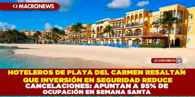 HOTELEROS DE PLAYA DEL CARMEN RESALTAN QUE INVERSIÓN EN SEGURIDAD REDUCE CANCELACIONES: APUNTAN A 95% DE OCUPACIÓN EN SEMANA SANTA