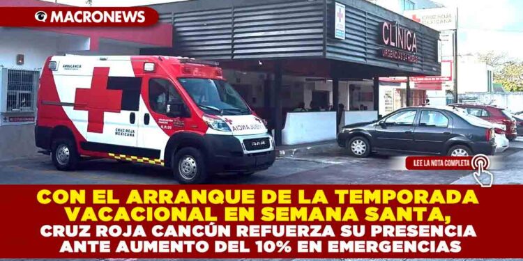 CON EL ARRANQUE DE LA TEMPORADA VACACIONAL EN SEMANA SANTA, CRUZ ROJA CANCÚN REFUERZA SU PRESENCIA ANTE AUMENTO DEL 10% EN EMERGENCIAS