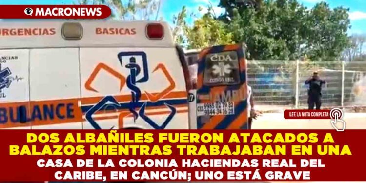 DOS ALBAÑILES FUERON ATACADOS A BALAZOS MIENTRAS TRABAJABAN EN UNA CASA DE LA COLONIA HACIENDAS REAL DEL CARIBE, EN CANCÚN; UNO ESTÁ GRAVE