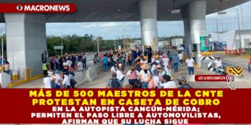 MÁS DE 500 MAESTROS DE LA CNTE PROTESTAN EN CASETA DE COBRO EN LA AUTOPISTA CANCÚN-MÉRIDA; PERMITEN EL PASO LIBRE A AUTOMOVILISTAS, AFIRMAN QUE SU LUCHA SIGUE