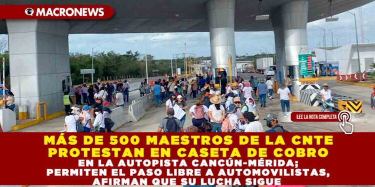 MÁS DE 500 MAESTROS DE LA CNTE PROTESTAN EN CASETA DE COBRO EN LA AUTOPISTA CANCÚN-MÉRIDA; PERMITEN EL PASO LIBRE A AUTOMOVILISTAS, AFIRMAN QUE SU LUCHA SIGUE