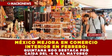 MÉXICO MEJORA EN COMERCIO INTERIOR EN FEBRERO; QUINTANA ROO DESTACA POR CAÍDA DEL -6 % AL MAYOREO