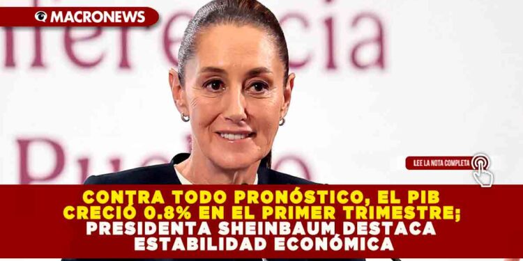 CONTRA TODO PRONÓSTICO, EL PIB CRECIÓ 0.8% EN EL PRIMER TRIMESTRE; PRESIDENTA SHEINBAUM DESTACA ESTABILIDAD ECONÓMICA
