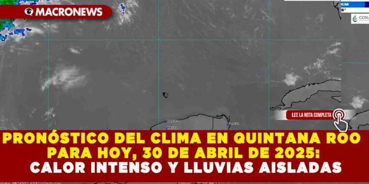 PRONÓSTICO DEL CLIMA EN QUINTANA ROO PARA HOY, 30 DE ABRIL DE 2025: CALOR INTENSO Y LLUVIAS AISLADAS