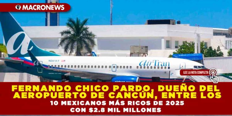 FERNANDO CHICO PARDO, DUEÑO DEL AEROPUERTO DE CANCÚN, ENTRE LOS 10 MEXICANOS MÁS RICOS DE 2025 CON $2.8 MIL MILLONES