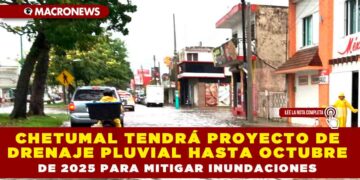 CHETUMAL TENDRÁ PROYECTO DE DRENAJE PLUVIAL HASTA OCTUBRE DE 2025 PARA MITIGAR INUNDACIONES