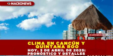 CLIMA EN CANCÚN Y QUINTANA ROO HOY, 3 DE ABRIL DE 2025: PRONÓSTICO Y DETALLES
