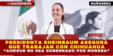 PRESIDENTA SHEINBAUM ASEGURA QUE TRABAJAN CON CHIHUAHUA “AUNQUE NO SEA GOBERNADO POR MORENA”
