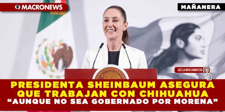 PRESIDENTA SHEINBAUM ASEGURA QUE TRABAJAN CON CHIHUAHUA “AUNQUE NO SEA GOBERNADO POR MORENA”