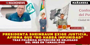 PRESIDENTA SHEINBAUM EXIGE JUSTICIA, AFIRMA QUE “NO HABRÁ IMPUNIDAD” TRAS POLÉMICA DETENCIÓN DE DELEGADO DEL IMSS EN TAMAULIPAS