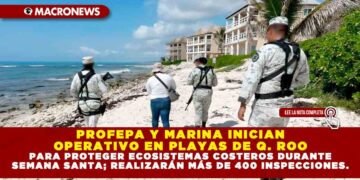 PROFEPA Y MARINA INICIAN OPERATIVO EN PLAYAS DE QUINTANA ROO PARA PROTEGER ECOSISTEMAS COSTEROS DURANTE SEMANA SANTA; REALIZARÁN MÁS DE 400 INSPECCIONES