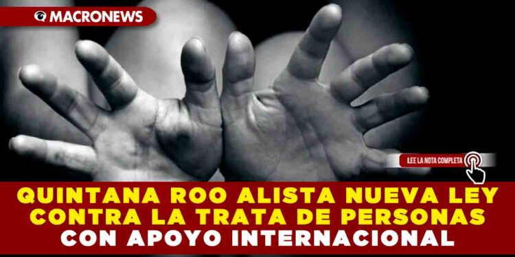 QUINTANA ROO ALISTA NUEVA LEY CONTRA LA TRATA DE PERSONAS CON APOYO INTERNACIONAL