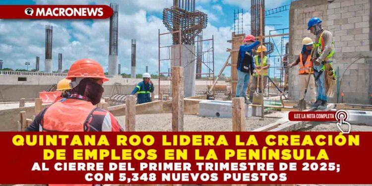 QUINTANA ROO LIDERA LA CREACIÓN DE EMPLEOS EN LA PENÍNSULA AL CIERRE DEL PRIMER TRIMESTRE DE 2025; CON 5,348 NUEVOS PUESTOS