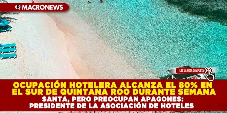OCUPACIÓN HOTELERA ALCANZA EL 80% EN EL SUR DE QUINTANA ROO DURANTE SEMANA SANTA, PERO PREOCUPAN APAGONES: PRESIDENTE DE LA ASOCIACIÓN DE HOTELES