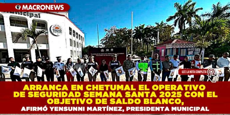 ARRANCA EN CHETUMAL EL OPERATIVO DE SEGURIDAD SEMANA SANTA 2025 CON EL OBJETIVO DE SALDO BLANCO, AFIRMÓ YENSUNNI MARTÍNEZ, PRESIDENTA MUNICIPAL