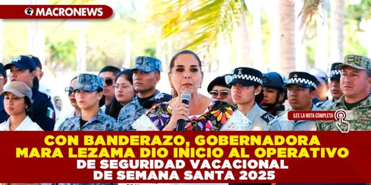 CON BANDERAZO, GOBERNADORA MARA LEZAMA DIO INICIO AL OPERATIVO DE SEGURIDAD VACACIONAL DE SEMANA SANTA 2025