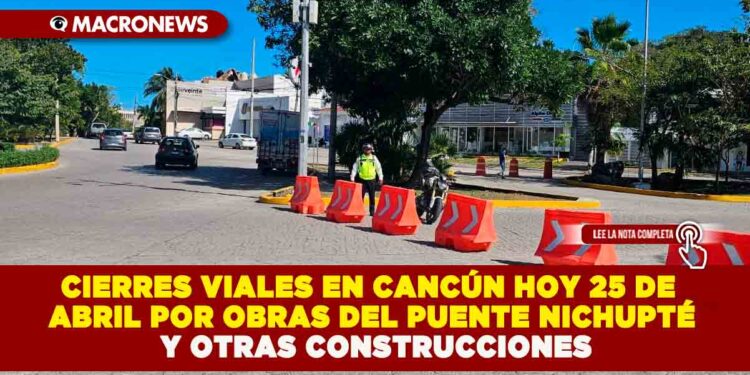 CIERRES VIALES EN CANCÚN HOY 25 DE ABRIL POR OBRAS DEL PUENTE NICHUPTÉ Y OTRAS CONSTRUCCIONES