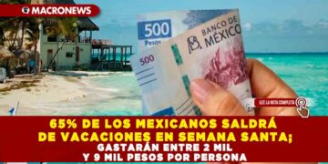 65% DE LOS MEXICANOS SALDRÁ DE VACACIONES EN SEMANA SANTA; GASTARÁN ENTRE 2 MIL Y 9 MIL PESOS POR PERSONA