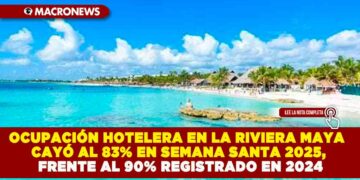 OCUPACIÓN HOTELERA EN LA RIVIERA MAYA CAYÓ AL 83% EN SEMANA SANTA 2025, FRENTE AL 90% REGISTRADO EN 2024