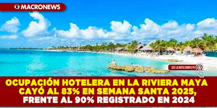 OCUPACIÓN HOTELERA EN LA RIVIERA MAYA CAYÓ AL 83% EN SEMANA SANTA 2025, FRENTE AL 90% REGISTRADO EN 2024