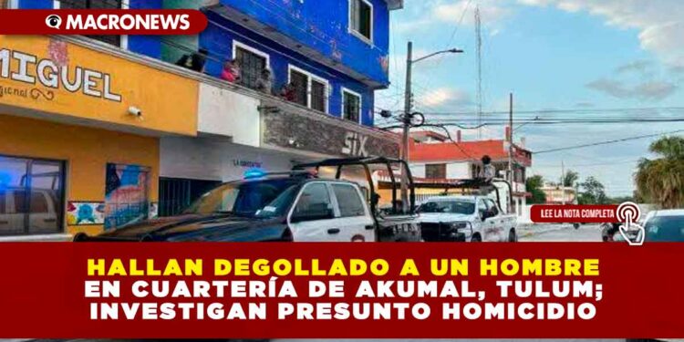HALLAN DEGOLLADO A UN HOMBRE EN CUARTERÍA DE AKUMAL, TULUM; INVESTIGAN PRESUNTO HOMICIDIO