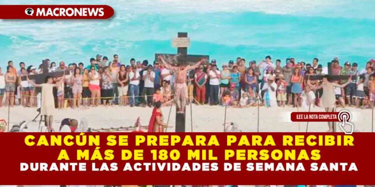 CANCÚN SE PREPARA PARA RECIBIR A MÁS DE 180 MIL PERSONAS DURANTE LAS ACTIVIDADES DE SEMANA SANTA