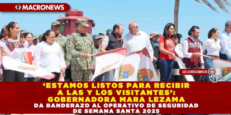 ‘ESTAMOS LISTOS PARA RECIBIR A LAS Y LOS VISITANTES’: GOBERNADORA MARA LEZAMA DA BANDERAZO AL OPERATIVO DE SEGURIDAD DE SEMANA SANTA 2025
