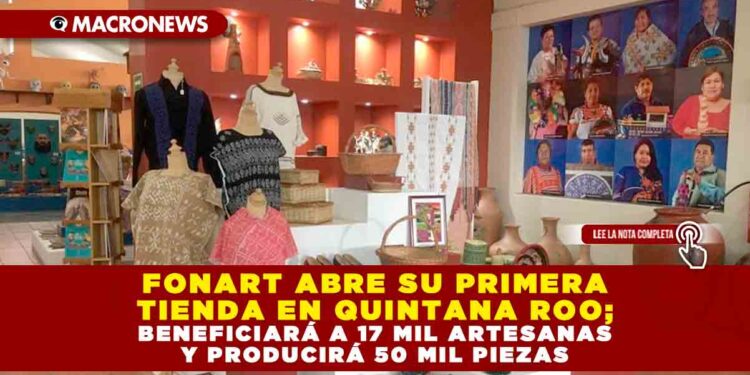 FONDO NACIONAL PARA EL FOMENTO DE LAS ARTESANÍAS ABRE SU PRIMERA TIENDA EN QUINTANA ROO; BENEFICIARÁ A 17 MIL ARTESANAS Y PRODUCIRÁ 50 MIL PIEZAS